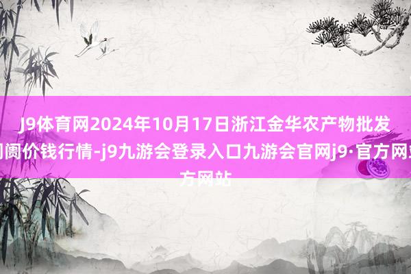 J9体育网2024年10月17日浙江金华农产物批发阛阓价钱行情-j9九游会登录入口九游会官网j9·官方网站