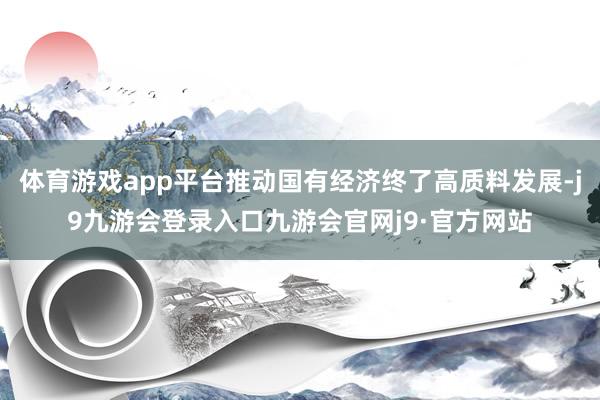 体育游戏app平台推动国有经济终了高质料发展-j9九游会登录入口九游会官网j9·官方网站