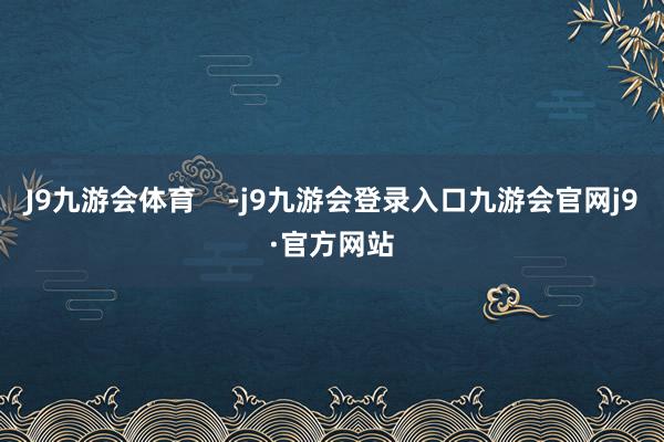 J9九游会体育    -j9九游会登录入口九游会官网j9·官方网站