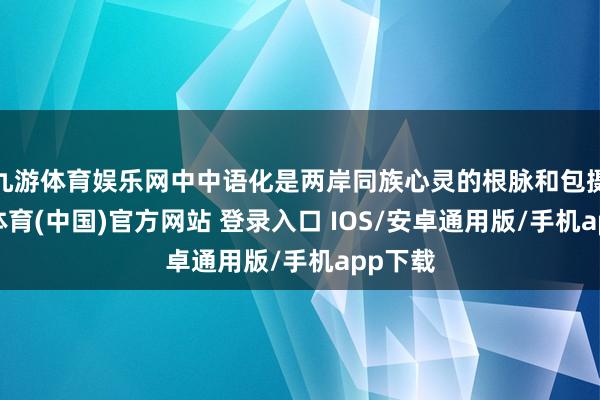 九游体育娱乐网中中语化是两岸同族心灵的根脉和包摄-九游体育(中国)官方网站 登录入口 IOS/安卓通用版/手机app下载