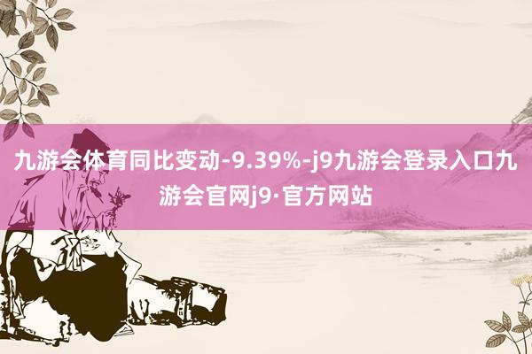 九游会体育同比变动-9.39%-j9九游会登录入口九游会官网j9·官方网站