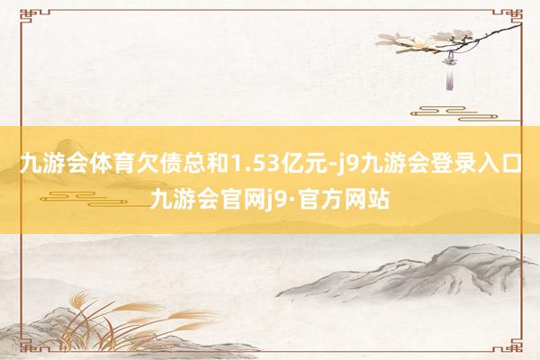 九游会体育欠债总和1.53亿元-j9九游会登录入口九游会官网j9·官方网站