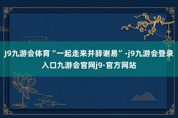 J9九游会体育“一起走来并辞谢易”-j9九游会登录入口九游会官网j9·官方网站