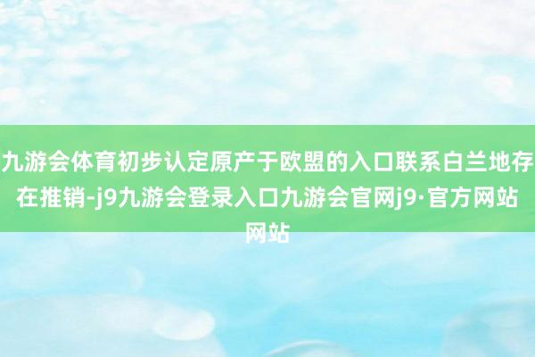 九游会体育初步认定原产于欧盟的入口联系白兰地存在推销-j9九游会登录入口九游会官网j9·官方网站