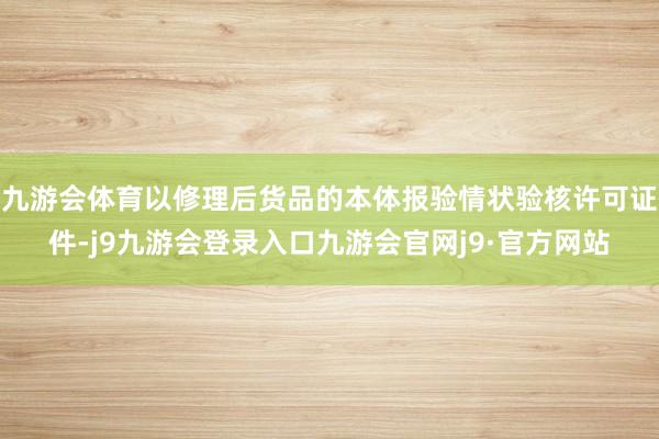 九游会体育以修理后货品的本体报验情状验核许可证件-j9九游会登录入口九游会官网j9·官方网站