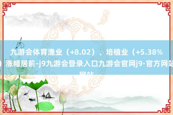 九游会体育渔业（+8.02）、培植业（+5.38%）涨幅居前-j9九游会登录入口九游会官网j9·官方网站