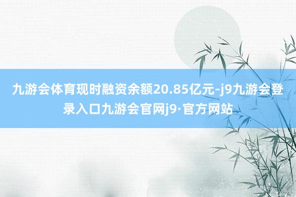九游会体育现时融资余额20.85亿元-j9九游会登录入口九游会官网j9·官方网站