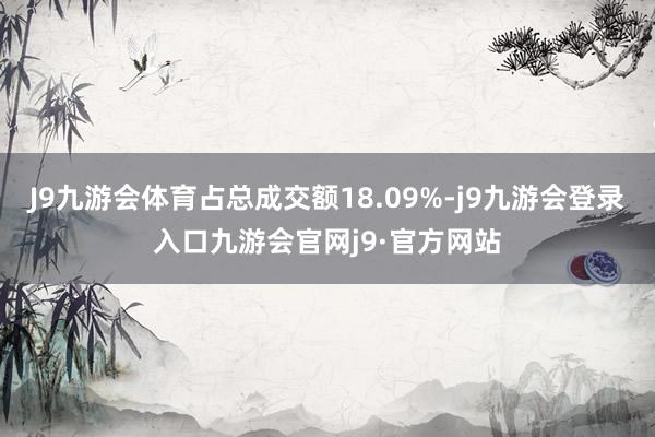 J9九游会体育占总成交额18.09%-j9九游会登录入口九游会官网j9·官方网站